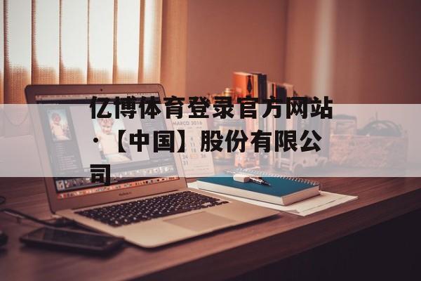 亿博体育登录官方网站·【中国】股份有限公司